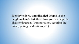 Identify elderly and disabled people in the
neighborhood. Ask them how you can help if a
disaster threatens (transportation, securing the
home, getting medications, etc).
 