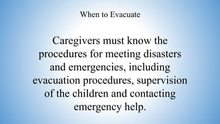 Caregivers must know the
procedures for meeting disasters
and emergencies, including
evacuation procedures, supervision
of the children and contacting
emergency help.
When to Evacuate
 