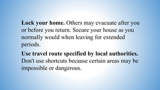 Lock your home. Others may evacuate after you
or before you return. Secure your house as you
normally would when leaving for extended
periods.
Use travel route specified by local authorities.
Don't use shortcuts because certain areas may be
impossible or dangerous.
 