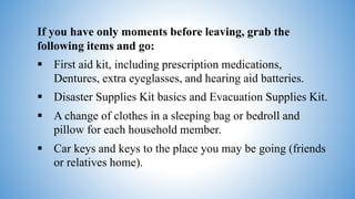If you have only moments before leaving, grab the
following items and go:
 First aid kit, including prescription medications,
Dentures, extra eyeglasses, and hearing aid batteries.
 Disaster Supplies Kit basics and Evacuation Supplies Kit.
 A change of clothes in a sleeping bag or bedroll and
pillow for each household member.
 Car keys and keys to the place you may be going (friends
or relatives home).
 