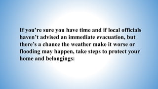 If you’re sure you have time and if local officials
haven’t advised an immediate evacuation, but
there’s a chance the weather make it worse or
flooding may happen, take steps to protect your
home and belongings:
 