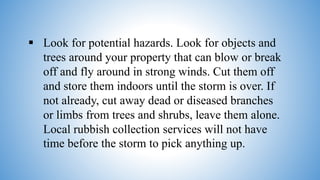  Look for potential hazards. Look for objects and
trees around your property that can blow or break
off and fly around in strong winds. Cut them off
and store them indoors until the storm is over. If
not already, cut away dead or diseased branches
or limbs from trees and shrubs, leave them alone.
Local rubbish collection services will not have
time before the storm to pick anything up.
 