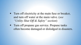  Turn off electricity at the main fuse or breaker,
and turn off water at the main valve. (see
“Utility Shut Off & Safety” section)
 Turn off propane gas service. Propane tanks
often become damaged or dislodged in disasters.
 