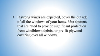 If strong winds are expected, cover the outside
of all the windows of your home. Use shutters
that are rated to provide significant protection
from windblown debris, or pre-fit plywood
covering over all windows.
 