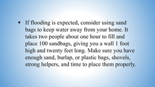  If flooding is expected, consider using sand
bags to keep water away from your home. It
takes two people about one hour to fill and
place 100 sandbags, giving you a wall 1 foot
high and twenty feet long. Make sure you have
enough sand, burlap, or plastic bags, shovels,
strong helpers, and time to place them properly.
 