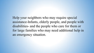 Help your neighbors who may require special
assistance-Infants, elderly people, and people with
disabilities- and the people who care for them or
for large families who may need additional help in
an emergency situation.
 