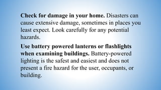 Check for damage in your home. Disasters can
cause extensive damage, sometimes in places you
least expect. Look carefully for any potential
hazards.
Use battery powered lanterns or flashlights
when examining buildings. Battery-powered
lighting is the safest and easiest and does not
present a fire hazard for the user, occupants, or
building.
 
