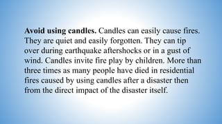 Avoid using candles. Candles can easily cause fires.
They are quiet and easily forgotten. They can tip
over during earthquake aftershocks or in a gust of
wind. Candles invite fire play by children. More than
three times as many people have died in residential
fires caused by using candles after a disaster then
from the direct impact of the disaster itself.
 