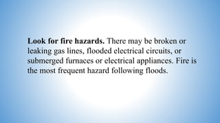 Look for fire hazards. There may be broken or
leaking gas lines, flooded electrical circuits, or
submerged furnaces or electrical appliances. Fire is
the most frequent hazard following floods.
 
