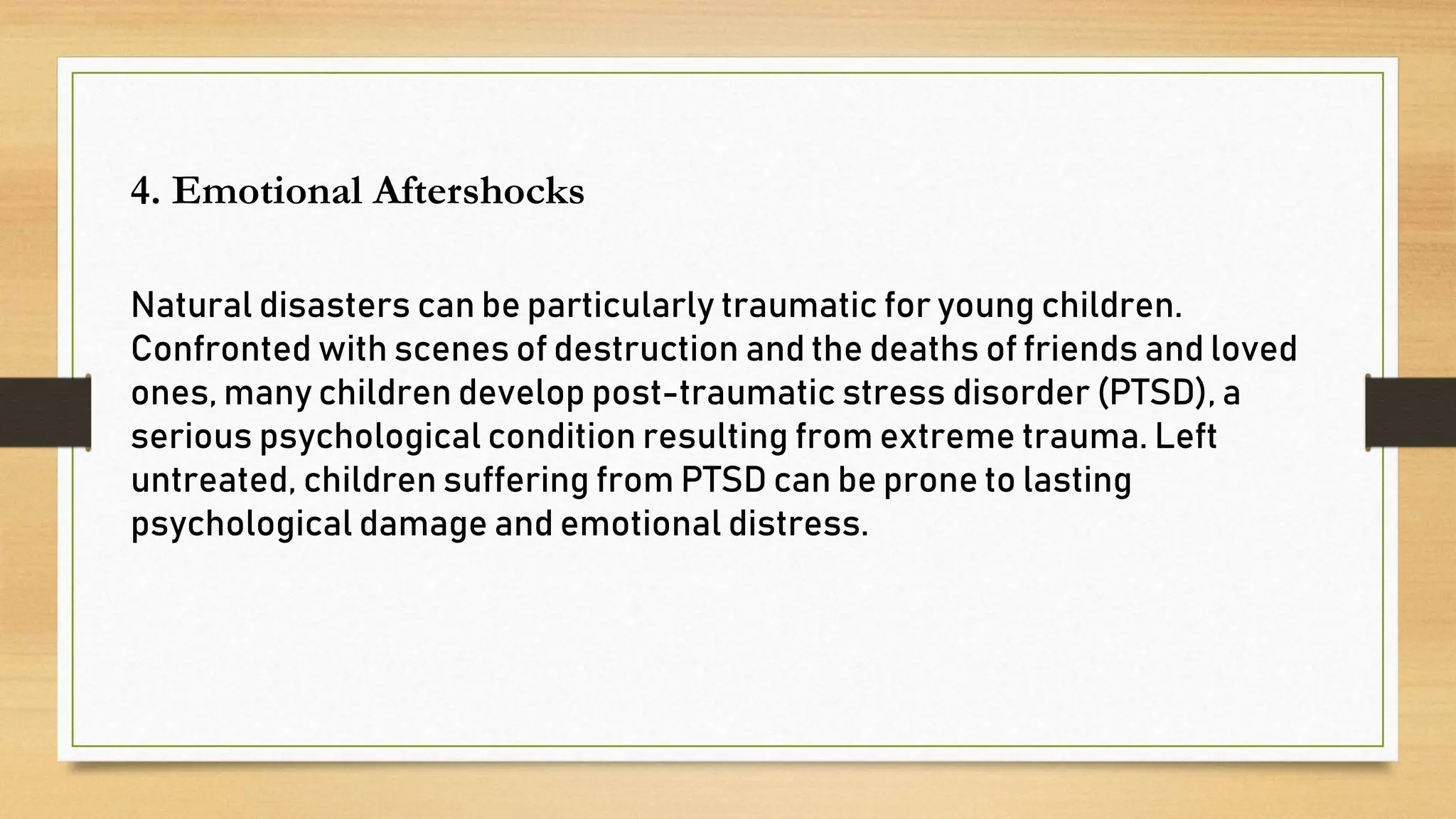 4. Emotional Aftershocks
Natural disasters can be particularly traumatic for young children.
Confronted with scenes of destruction and the deaths of friends and loved
ones, many children develop post-traumatic stress disorder (PTSD), a
serious psychological condition resulting from extreme trauma. Left
untreated, children suffering from PTSD can be prone to lasting
psychological damage and emotional distress.
 