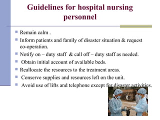 Guidelines for hospital nursing
personnel
 Remain calm .
 Inform patients and family of disaster situation & request
co-operation.
 Notify on – duty staff & call off – duty staff as needed.
 Obtain initial account of available beds.
 Reallocate the resources to the treatment areas.
 Conserve supplies and resources left on the unit.
 Avoid use of lifts and telephone except for disaster activities.
 