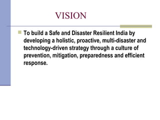 VISION
 To build a Safe and Disaster Resilient India by
developing a holistic, proactive, multi-disaster and
technology-driven strategy through a culture of
prevention, mitigation, preparedness and efficient
response.
 