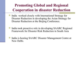 Promoting Global and Regional
Cooperation in disaster Reduction
 India worked closely with International Strategy for
Disaster Reduction in developing the Asian Strategy for
Disaster Reduction at the Beijing Conference.
 India took proactive role in developing SAARC Regional
Framework for Disaster Risk Reduction in South Asia
 India is hosting SAARC Disaster Management Centre at
New Delhi.
 