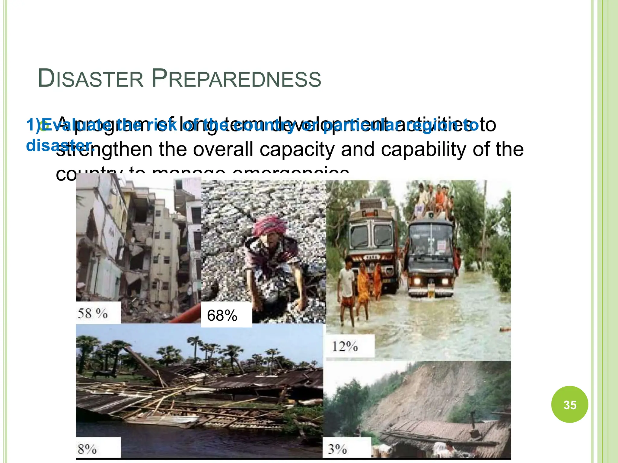 DISASTER PREPAREDNESS
 A program of long term development activities to
strengthen the overall capacity and capability of the
country to manage emergencies.
35
1)Evaluate the risk of the country or particular region to
disaster.
68%
 
