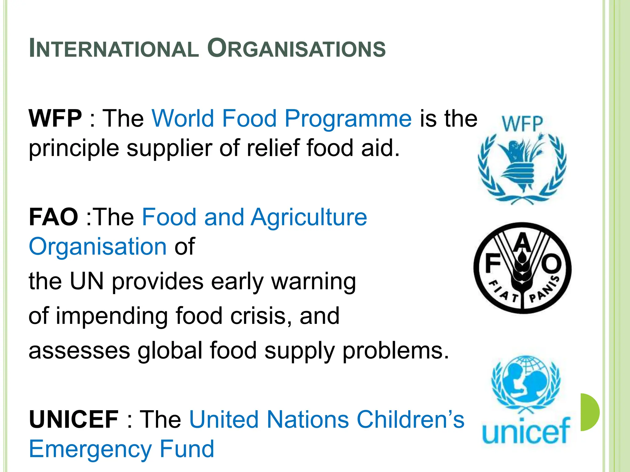 INTERNATIONAL ORGANISATIONS
WFP : The World Food Programme is the
principle supplier of relief food aid.
FAO :The Food and Agriculture
Organisation of
the UN provides early warning
of impending food crisis, and
assesses global food supply problems.
UNICEF : The United Nations Children’s
Emergency Fund
 