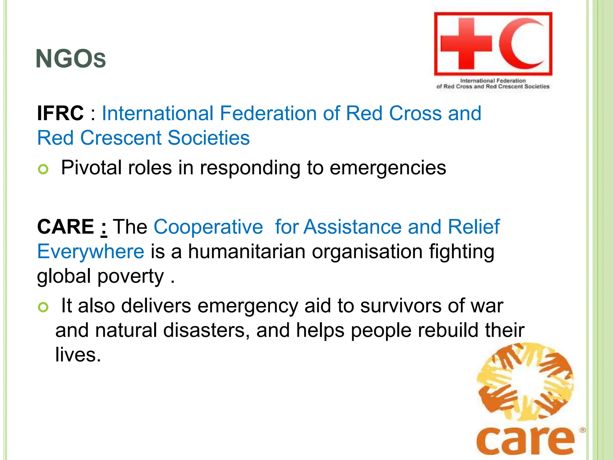 NGOS
IFRC : International Federation of Red Cross and
Red Crescent Societies
 Pivotal roles in responding to emergencies
CARE : The Cooperative for Assistance and Relief
Everywhere is a humanitarian organisation fighting
global poverty .
 It also delivers emergency aid to survivors of war
and natural disasters, and helps people rebuild their
lives.
 