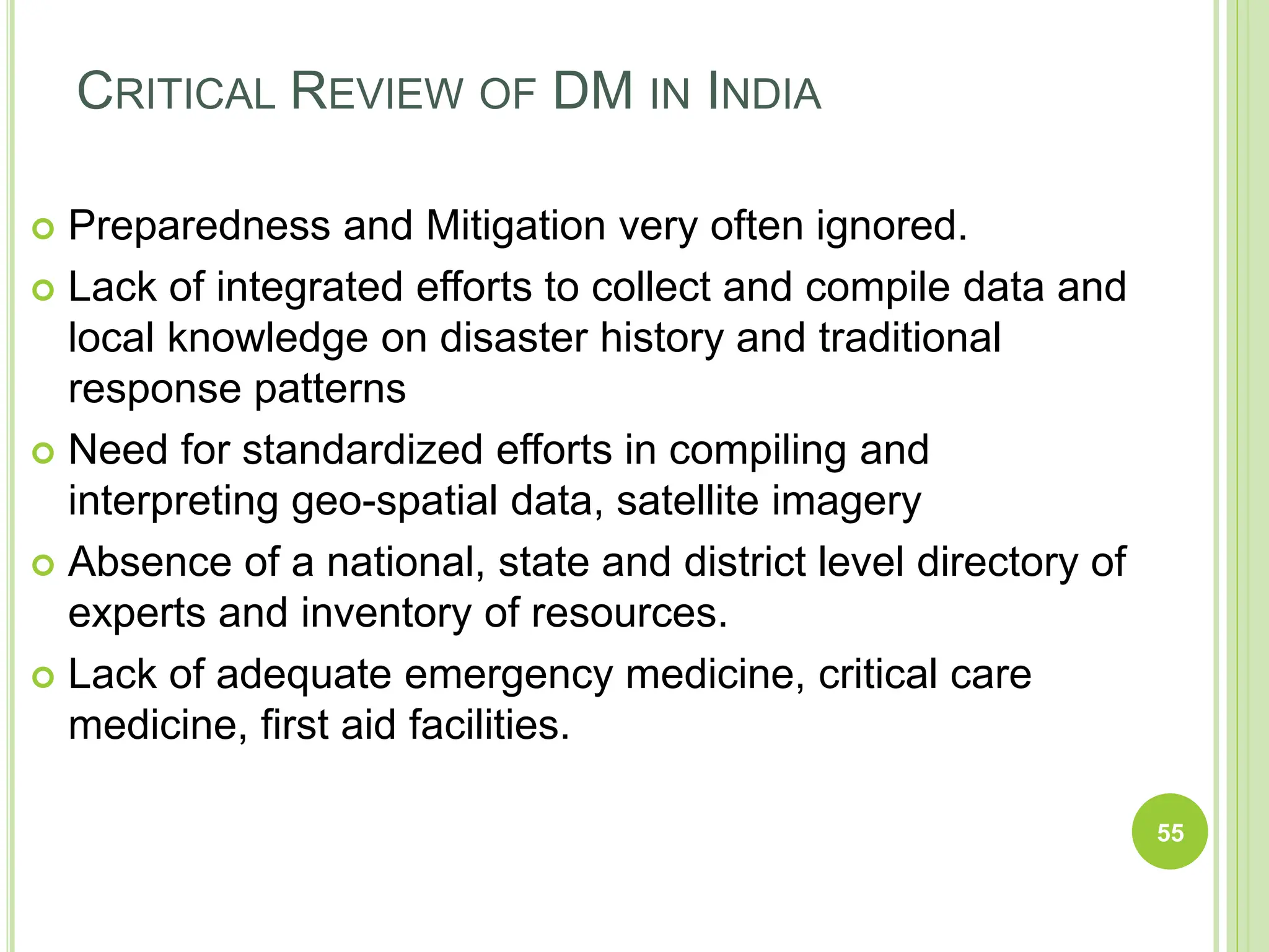 CRITICAL REVIEW OF DM IN INDIA
 Preparedness and Mitigation very often ignored.
 Lack of integrated efforts to collect and compile data and
local knowledge on disaster history and traditional
response patterns
 Need for standardized efforts in compiling and
interpreting geo-spatial data, satellite imagery
 Absence of a national, state and district level directory of
experts and inventory of resources.
 Lack of adequate emergency medicine, critical care
medicine, first aid facilities.
55
 