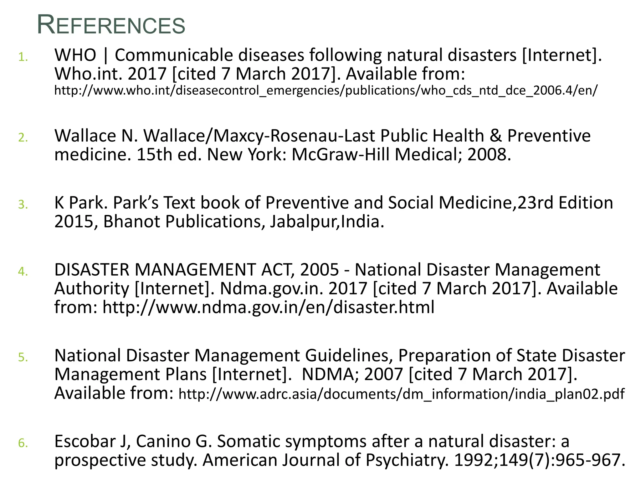 REFERENCES
1. WHO | Communicable diseases following natural disasters [Internet].
Who.int. 2017 [cited 7 March 2017]. Available from:
http://www.who.int/diseasecontrol_emergencies/publications/who_cds_ntd_dce_2006.4/en/
2. Wallace N. Wallace/Maxcy-Rosenau-Last Public Health & Preventive
medicine. 15th ed. New York: McGraw-Hill Medical; 2008.
3. K Park. Park’s Text book of Preventive and Social Medicine,23rd Edition
2015, Bhanot Publications, Jabalpur,India.
4. DISASTER MANAGEMENT ACT, 2005 - National Disaster Management
Authority [Internet]. Ndma.gov.in. 2017 [cited 7 March 2017]. Available
from: http://www.ndma.gov.in/en/disaster.html
5. National Disaster Management Guidelines, Preparation of State Disaster
Management Plans [Internet]. NDMA; 2007 [cited 7 March 2017].
Available from: http://www.adrc.asia/documents/dm_information/india_plan02.pdf
6. Escobar J, Canino G. Somatic symptoms after a natural disaster: a
prospective study. American Journal of Psychiatry. 1992;149(7):965-967.
56
 