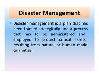 Disaster Management
• Disaster management is a plan that has
been framed strategically and a process
that has to be administered and
employed to protect critical assets
resulting from natural or human made
calamities.
 