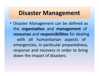 Disaster Management
• Disaster Management can be defined as
the organization and management of
resources and responsibilities for dealing
with all humanitarian aspects of
emergencies, in particular preparedness,
response and recovery in order to bring
down the impact of disasters.
 