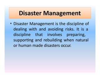 Disaster Management
• Disaster Management is the discipline of
dealing with and avoiding risks. It is a
discipline that involves preparing,
supporting and rebuilding when natural
or human made disasters occur.
 