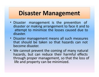 Disaster Management
• Disaster management is the prevention of
disaster or making arrangement to face it and to
attempt to minimize the losses caused due to
disaster.
• Disaster management means all such measures
that should be taken so that hazards can not
become disaster.
• We cannot prevent the coming of many natural
hazards, but can reduce their harmful effects
through proper management, so that the loss of
life and property can be minimized.
 