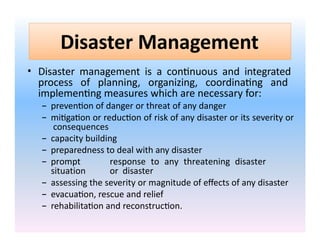 Disaster Management
• Disaster management is a continuous and integrated
process of planning, organizing, coordinating and
implementing measures which are necessary for:
– prevention of danger or threat of any danger
– mitigation or reduction of risk of any disaster or its severity or
consequences
– capacity building
– preparedness to deal with any disaster
– prompt response to any threatening disaster
situation or disaster
– assessing the severity or magnitude of effects of any disaster
– evacuation, rescue and relief
– rehabilitation and reconstruction.
 