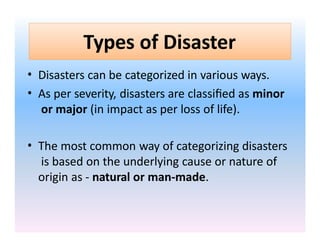 Types of Disaster
• Disasters can be categorized in various ways.
• As per severity, disasters are classified as minor
or major (in impact as per loss of life).
• The most common way of categorizing disasters
is based on the underlying cause or nature of
origin as - natural or man-made.
 