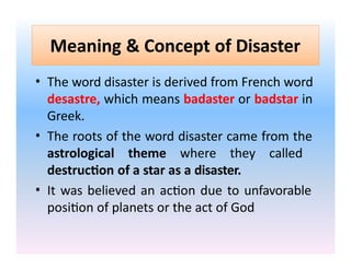 Meaning & Concept of Disaster
• The word disaster is derived from French word
desastre, which means badaster or badstar in
Greek.
• The roots of the word disaster came from the
astrological theme where they called
destruction of a star as a disaster.
• It was believed an action due to unfavorable
position of planets or the act of God
 