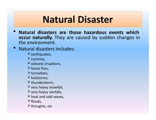 Natural Disaster
 Natural disasters are those hazardous events which
occur naturally. They are caused by sudden changes in
the environment.
 Natural disasters includes:
earthquakes,
cyclones,
volcanic eruptions,
forest fires,
tornadoes,
hailstorms,
thunderstorm,
very heavy snowfall,
very heavy rainfalls,
heat and cold waves,
floods,
Droughts, etc
 