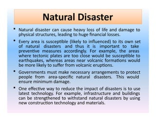 Natural Disaster
 Natural disaster can cause heavy loss of life and damage to
physical structures, leading to huge financial losses.
 Every area is susceptible (likely to influenced) to its own set
of natural disasters and thus it is important to take
preventive measures accordingly. For example, the areas
where tectonic plates are too close would be susceptible to
earthquakes, whereas areas near volcanic formations would
be more likely to suffer from volcanic eruptions.
 Governments must make necessary arrangements to protect
people from area-specific natural disasters. This would
ensure minimum damage.
 One effective way to reduce the impact of disasters is to use
latest technology. For example, infrastructure and buildings
can be strengthened to withstand natural disasters by using
new construction technology and materials.
 