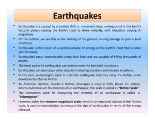 Earthquakes
 Earthquakes are caused by a sudden shift or movement deep underground in the Earth’s
tectonic plates, causing the Earth’s crust to shake violently, with vibrations varying in
magnitude.
 On the surface, we see this as the shaking of the ground, causing damage to poorly built
structures.
 Earthquake is the result of a sudden release of energy in the Earth's crust that creates
seismic waves.
 Earthquakes occur unpredictably along fault lines and are capable of killing thousands of
people.
 The most powerful earthquakes can destroy even the best built structures.
 Earthquakes can also cause other disasters including tsunamis and volcanic eruptions.
 In the past, seismologists used to estimate earthquake intensity using the Richter scale
developed by Charles Richter.
 An American scientist, Charles F. Richter, developed a scale in 1935, based on indices,
which could measure the intensity of an earthquake; this scale is called as “Richter Scale”.
 The instrument used for measuring the intensity of an earthquake is called a
“Seismograph”.
 However, today, the moment magnitude scale, which is an improved version of the Richter
scale, is used by seismologists to measure the size of earthquakes in terms of the energy
released.
 