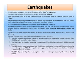  An earthquake has a point of origin underground called ‘focus’ or hypocenter.
 The point directly above the focus on the surface is called the ‘epicenter’.
• Most earthquakes occur on or near the edges of the earth tectonic plates, at cracks in the crust called as
“faults”.
 Earthquakes by themselves rarely kill people or wildlife. It is usually the secondary events that they trigger,
such as building collapse, fires, tsunami (seismic sea waves) and volcano.
• It is estimated that nearly 20,000 earthquakes occur every year in the world.
• Many earthquakes occur on the north east cost of Asia. This is at the boundary of two of the earth’s
tectonic plates. A few countries that are more earthquakes prone are China, Japan, Russia, Pakistan and
India.
 Many of these could possibly be avoided by better construction, safety systems, early warning and
planning.
 Some of the most recent and disastrous earthquakes in recent times are:
 The 2011 Japanese Earthquake, registering a magnitude of 9.0, triggered a massive tsunami. Over
15,000 people were killed in the disaster.
 The 2010 Haiti Earthquake, registering a magnitude of 7.0, killed an estimated 100,000-150,000
people.
 The 2004 Indian Ocean earthquake, the third largest earthquake in recorded history, registered a
moment magnitude of 9.3. The huge tsunami triggered by the earthquake cost the lives of at least
229,000 people in 14 countries.
 The 2001 Gujarat Earthquake, measuring 7.7 on the moment magnitude scale, killed at least 20,000
people.
Earthquakes
 