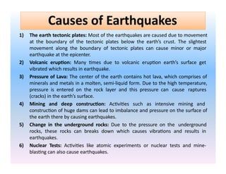 1) The earth tectonic plates: Most of the earthquakes are caused due to movement
at the boundary of the tectonic plates below the earth’s crust. The slightest
movement along the boundary of tectonic plates can cause minor or major
earthquake at the epicenter.
2) Volcanic eruption: Many times due to volcanic eruption earth’s surface get
vibrated which results in earthquake.
3) Pressure of Lava: The center of the earth contains hot lava, which comprises of
minerals and metals in a molten, semi-liquid form. Due to the high temperature,
pressure is entered on the rock layer and this pressure can cause raptures
(cracks) in the earth’s surface.
4) Mining and deep construction: Activities such as intensive mining and
construction of huge dams can lead to imbalance and pressure on the surface of
the earth there by causing earthquakes.
5) Change in the underground rocks: Due to the pressure on the underground
rocks, these rocks can breaks down which causes vibrations and results in
earthquakes.
6) Nuclear Tests: Activities like atomic experiments or nuclear tests and mine-
blasting can also cause earthquakes.
Causes of Earthquakes
 