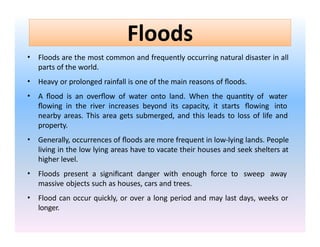 Floods
• Floods are the most common and frequently occurring natural disaster in all
parts of the world.
• Heavy or prolonged rainfall is one of the main reasons of floods.
• A flood is an overflow of water onto land. When the quantity of water
flowing in the river increases beyond its capacity, it starts flowing into
nearby areas. This area gets submerged, and this leads to loss of life and
property.
• Generally, occurrences of floods are more frequent in low-lying lands. People
living in the low lying areas have to vacate their houses and seek shelters at
higher level.
• Floods present a significant danger with enough force to sweep away
massive objects such as houses, cars and trees.
• Flood can occur quickly, or over a long period and may last days, weeks or
longer.
 