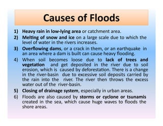 Causes of Floods
1) Heavy rain in low-lying area or catchment area.
2) Melting of snow and ice on a large scale due to which the
level of water in the rivers increases.
3) Overflowing dams, or a crack in them, or an earthquake in
an area where a dam is built can cause heavy flooding.
4) When soil becomes loose due to lack of trees and
vegetation and get deposited in the river due to soil
erosion, which is caused by deforestation. There is a change
in the river-basin due to excessive soil deposits carried by
the rain into the river. The river then throws the excess
water out of the river-basin.
5) Closing of drainage system, especially in urban areas.
6) Floods are also caused by storms or cyclone or tsunamis
created in the sea, which cause huge waves to floods the
shore areas.
 