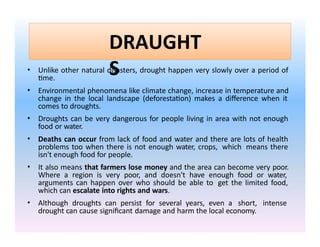 DRAUGHT
S
• Unlike other natural disasters, drought happen very slowly over a period of
time.
• Environmental phenomena like climate change, increase in temperature and
change in the local landscape (deforestation) makes a difference when it
comes to droughts.
• Droughts can be very dangerous for people living in area with not enough
food or water.
• Deaths can occur from lack of food and water and there are lots of health
problems too when there is not enough water, crops, which means there
isn't enough food for people.
• It also means that farmers lose money and the area can become very poor.
Where a region is very poor, and doesn't have enough food or water,
arguments can happen over who should be able to get the limited food,
which can escalate into rights and wars.
• Although droughts can persist for several years, even a short, intense
drought can cause significant damage and harm the local economy.
 