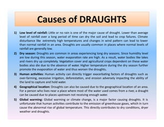 Causes of DRAUGHTS
1) Low level of rainfall: Little or no rain is one of the major cause of drought. Lower than average
level of rainfall over a long period of time can dry the soil and lead to crop failures. Climate
disturbance like extremely high temperatures and changes in wind pattern can lead to lower
than normal rainfall in an area. Droughts are usually common in places where normal levels of
rainfall are generally low.
2) Dry season: Droughts are common in areas experiencing long dry seasons. Since humidity level
are low during this season, water evaporation rate are high. As a result, water bodies like lakes
and rivers dry up completely. Vegetation cover and agricultural crops dependent on these water
bodies also die due to the absence of water. Higher temperature during the dry season further
promote the evaporation of water and thus worsen the droughts.
3) Human activities: Human activity can directly trigger exacerbating factors of droughts such as
over-farming, excessive irrigation, deforestation, and erosion adversely impacting the ability of
the land to capture and hold water.
4) Geographical location: Droughts can also be caused due to the geographical location of an area.
For a person who lives near a place where most of the water used comes from a river, a draught
can be caused due to places upstream not receiving enough water.
5) Global warming: Global warming or climate change, is a major factor causing droughts. It is
unfortunate that human activities contribute to the emission of greenhouse gases, which in turn
cause the abnormal rise of global temperature. This directly contributes to dry conditions, dryer
weather and droughts.
 