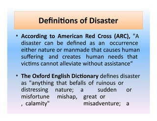 Definitions of Disaster
• According to American Red Cross (ARC), "A
disaster can be defined as an occurrence
either nature or manmade that causes human
suffering and creates human needs that
victims cannot alleviate without assistance“
• The Oxford English Dictionary defines disaster
as "anything that befalls of ruinous or
distressing nature;
mishap,
a sudden or
great or
misadventure; a
misfortune
, calamity"
 
