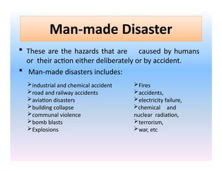Man-made Disaster
 These are the hazards that are caused by humans
or their action either deliberately or by accident.
 Man-made disasters includes:
industrial and chemical accident
road and railway accidents
aviation disasters
building collapse
communal violence
bomb blasts
Explosions
Fires
accidents,
electricity failure,
chemical and
nuclear radiation,
terrorism,
war, etc
 