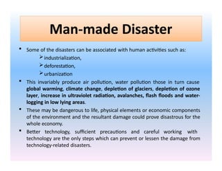Man-made Disaster
 Some of the disasters can be associated with human activities such as:
industrialization,
deforestation,
urbanization
 This invariably produce air pollution, water pollution those in turn cause
global warming, climate change, depletion of glaciers, depletion of ozone
layer, increase in ultraviolet radiation, avalanches, flash floods and water-
logging in low lying areas.
 These may be dangerous to life, physical elements or economic components
of the environment and the resultant damage could prove disastrous for the
whole economy.
 Better technology, sufficient precautions and careful working with
technology are the only steps which can prevent or lessen the damage from
technology-related disasters.
 