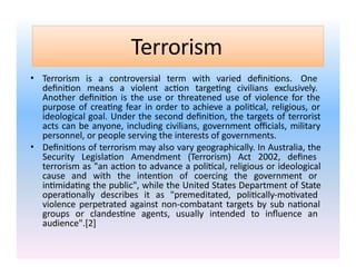 Terrorism
• Terrorism is a controversial term with varied definitions. One
definition means a violent action targeting civilians exclusively.
Another definition is the use or threatened use of violence for the
purpose of creating fear in order to achieve a political, religious, or
ideological goal. Under the second definition, the targets of terrorist
acts can be anyone, including civilians, government officials, military
personnel, or people serving the interests of governments.
• Definitions of terrorism may also vary geographically. In Australia, the
Security Legislation Amendment (Terrorism) Act 2002, defines
terrorism as "an action to advance a political, religious or ideological
cause and with the intention of coercing the government or
intimidating the public", while the United States Department of State
operationally describes it as "premeditated, politically-motivated
violence perpetrated against non-combatant targets by sub national
groups or clandestine agents, usually intended to influence an
audience".[2]
 