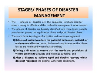 STAGES/ PHASES OF DISASTER
MANAGEMENT
• The phases of disaster are the sequence in which disaster
occurs laying its effects and this makes its management more needed.
• The phases of disaster are broadly classified into three types namely,
pre-disaster phase, during disaster phase and post disaster phase.
• There are three key stages of activities in disaster management:
1) Before a disaster: to reduce the potential for human, material, or
environmental losses caused by hazards and to ensure that these
losses are minimized when disaster strikes;
2) During a disaster: to ensure that the needs and provisions of
victims are met to alleviate and minimize suffering; and
3) After a disaster: to achieve rapid and durable recovery which
does not reproduce the original vulnerable conditions.
 
