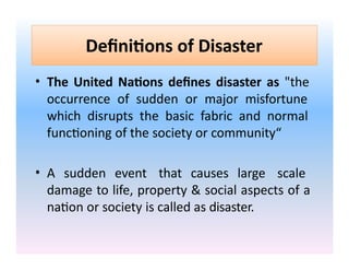 Definitions of Disaster
• The United Nations defines disaster as "the
occurrence of sudden or major misfortune
which disrupts the basic fabric and normal
functioning of the society or community“
• A sudden event that causes large scale
damage to life, property & social aspects of a
nation or society is called as disaster.
 