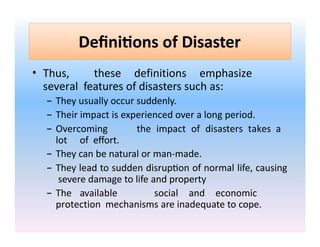 Definitions of Disaster
• Thus, these definitions emphasize
several features of disasters such as:
– They usually occur suddenly.
– Their impact is experienced over a long period.
– Overcoming the impact of disasters takes a
lot of effort.
– They can be natural or man-made.
– They lead to sudden disruption of normal life, causing
severe damage to life and property
– The available social and economic
protection mechanisms are inadequate to cope.
 