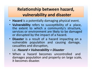 Relationship between hazard,
vulnerability and disaster
• Hazard is a potentially damaging physical event.
• Vulnerability refers to susceptibility of a place,
the extent to which a community's structure,
services or environment are likely to be damaged
or disrupted by the impact of a hazard.
• Disaster is a result of a hazard impacting on a
vulnerable population and causing damage,
casualties and disruption,
i.e. Hazard × Vulnerability = Disaster
• When a hazard becomes uncontrolled and
damages population and property on large scale,
it becomes disaster.
 