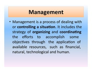 Management
• Management is a process of dealing with
or controlling a situation. It includes the
strategy of organizing and coordinating
the efforts to accomplish some
objectives through the application of
available resources, such as financial,
natural, technological and human.
 