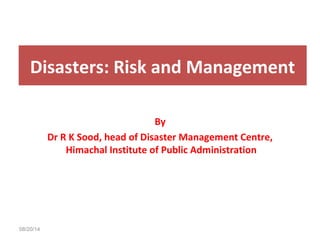 Disasters: Risk and Management 
08/20/14 
By 
Dr R K Sood, head of Disaster Management Centre, 
Himachal Institute of Public Administration 
 