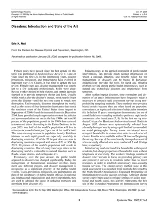 Epidemiologic Reviews                                                                                                              Vol. 27, 2005
Copyright ª 2005 by the Johns Hopkins Bloomberg School of Public Health                                                         Printed in U.S.A.
All rights reserved                                                                                                   DOI: 10.1093/epirev/mxi007




Disasters: Introduction and State of the Art




Eric K. Noji

From the Centers for Disease Control and Prevention, Washington, DC.

Received for publication January 23, 2005; accepted for publication March 18, 2005.




   Fifteen years have passed since the last update on this                       Epidemiology, as the applied instrument of public health
topic was published in Epidemiologic Reviews (1) and 24                       interventions, can provide much needed information on
years since the ﬁrst (2). In the intervening years, disaster                  which a rational, effective, and ﬂexible policy for the
prevention, mitigation, and preparedness have evolved in                      management of disasters can be based. In particular,
important ways (3). Clearly, it was time to update the last                   epidemiology provides the tools for rapid and effective
review. Fifteen years ago, disaster management was simply                     problem solving during public health emergencies, such as
left to a few dedicated professionals. Roles were clear:                      natural and technologic disasters and emergencies from
Rescue workers rushed to help victims, and certain agencies                   terrorism.
stepped in to provide temporary shelter and food. Usually                        After sudden-impact disasters, time constraints and dis-
within weeks after the disaster’s impact, most people forgot                  ruption of an area’s infrastructure have frequently made it
about the disaster—until the next one came to wreak new                       necessary to conduct rapid assessment surveys using non-
destruction. Unfortunately, disasters throughout the world,                   probability sampling methods. These methods may produce
such as the series of four destructive hurricanes that struck                 biased results because they are often based on purposive,
the southeast coast of the United States from August to                       convenience, or haphazard selection of subjects for interview
September of 2004 (4) and the tsunami disaster in December                    (6). In the last 15 years, investigators demonstrated the use of
2004, have provided ample opportunities to test the policies                  a modiﬁed cluster-sampling method to perform a rapid needs
and recommendations set out in the late 1980s. At least 80                    assessment after hurricanes (7, 8). In the ﬁrst survey con-
percent of the population growth in the 1990s has occurred                    ducted 3 days after Hurricane Andrew struck south Florida in
in towns and cities. According to the United Nations, in the                  August 1992, clusters were systematically selected from
year 2005, one half of the world’s population will live in                    a heavily damaged area by using a grid that had been overlaid
urban areas, crowded onto just 3 percent of the earth’s land.                 on aerial photographs. Survey teams interviewed seven
This is an alarming increase in population density. Problems                  occupied households in consecutive order in each selected
inherent in such rapid growth are especially unwieldy in                      cluster. Results were available within 24 hours of beginning
developing countries; 17 of the 20 largest cities are now in                  the survey. Surveys of the same heavily damaged area and of
developing countries compared with seven of 20 in 1950. By                    a less severely affected area were conducted 7 and 10 days
2025, 80 percent of the world’s population will reside in                     later, respectively.
developing countries. One of every two large cities in the                       Initial survey workers found few households with injured
developing world is vulnerable to natural disasters such as                   residents, but a large proportion of households were without
ﬂoods, severe storms, and earthquakes (3).                                    telephones or electricity. The workers’ ﬁndings convinced
   Fortunately, over the past decade, the public health                       disaster relief workers to focus on providing primary care
approach to disasters has changed signiﬁcantly. Today, the                    and preventive services to residents rather than to divert
management of humanitarian assistance involves many                           resources in order to establish unnecessary mass-casualty
more and different players, and disaster management is                        trauma services. The cluster-survey method used in this
recognized as a signiﬁcant priority of the public health                      rapid assessment was modiﬁed from methods developed by
system. Today, prevention, mitigation, and preparedness are                   the World Health Organization’s Expanded Programme on
part of the vocabulary of public health ofﬁcials in national                  Immunization to assess vaccine coverage. Although cluster
and international organizations and, more importantly, they                   surveys have been used in refugee settings to assess nutri-
are used to advance the cause of reducing mortality and                       tional and health status, this activity represented the ﬁrst
morbidity from disasters (5).                                                 use of the Expanded Programme on Immunization survey

 Correspondence to Dr. Eric K. Noji, CDC Washington Ofﬁce, 200 Independence Avenue, SW, Room 719-B, Washington, DC 20201 (e-mail:
 exn1@cdc.gov).


                                                                          3                                    Epidemiol Rev 2005;27:3–8
 