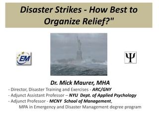 Disaster Strikes - How Best to Organize Relief?" Dr. Mick Maurer, MHA - Director, Disaster Training and Exercises - ARC/GNY - Adjunct Assistant Professor – NYU  Dept. of Applied Psychology - Adjunct Professor - MCNY  School of Management,  MPA in Emergency and Disaster Management degree program 